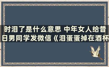 时泪了是什么意思 中年女人给昔日男同学发微信《泪蛋蛋掉在酒杯杯里》是什么意思